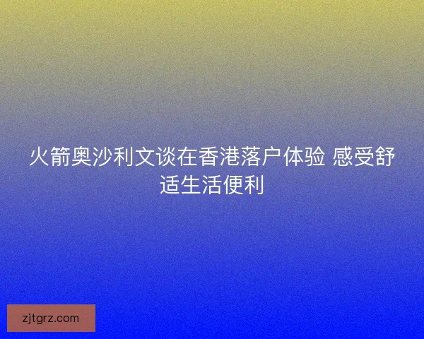 火箭奥沙利文谈在香港落户体验 感受舒适生活便利