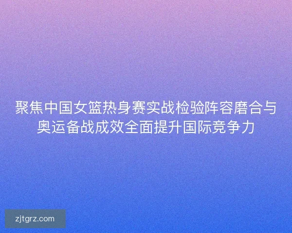 聚焦中国女篮热身赛实战检验阵容磨合与奥运备战成效全面提升国际竞争力