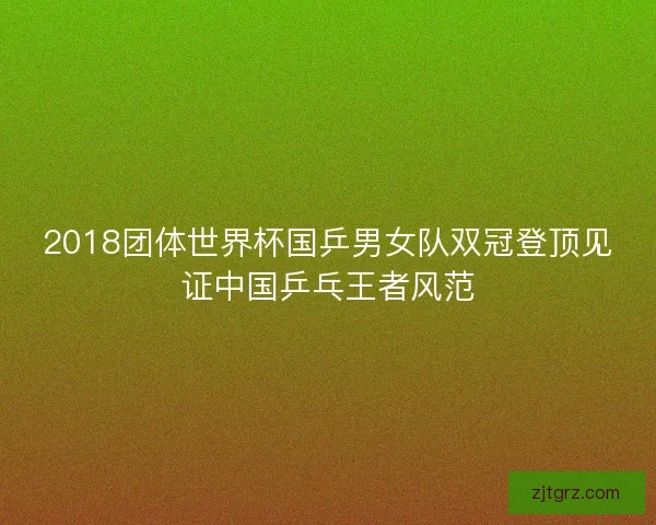 2018团体世界杯国乒男女队双冠登顶见证中国乒乓王者风范