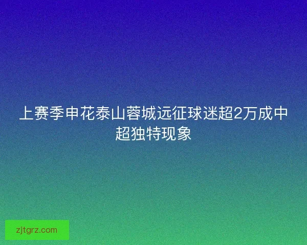 上赛季申花泰山蓉城远征球迷超2万成中超独特现象
