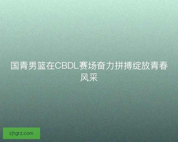 国青男篮在CBDL赛场奋力拼搏绽放青春风采