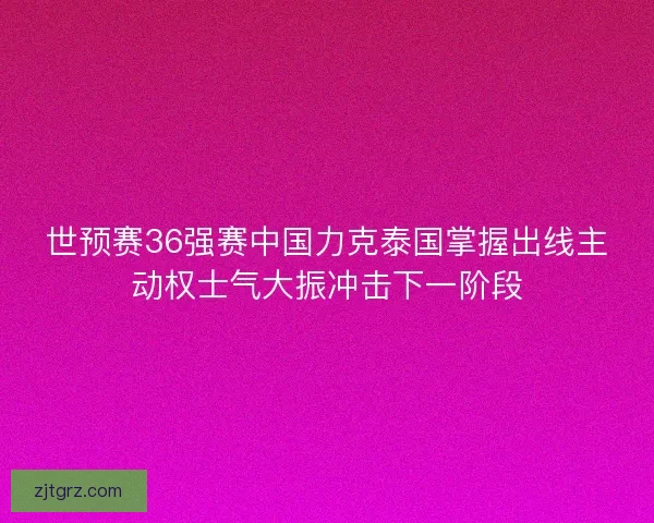 世预赛36强赛中国力克泰国掌握出线主动权士气大振冲击下一阶段
