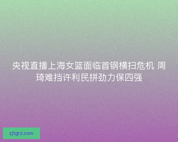 央视直播上海女篮面临首钢横扫危机 周琦难挡许利民拼劲力保四强