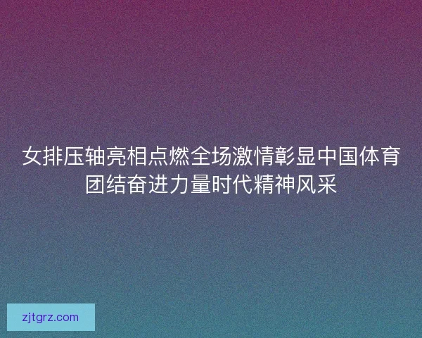 女排压轴亮相点燃全场激情彰显中国体育团结奋进力量时代精神风采