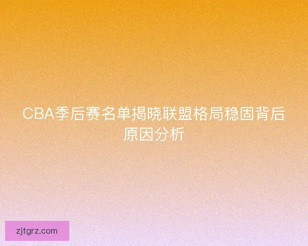 CBA季后赛名单揭晓联盟格局稳固背后原因分析