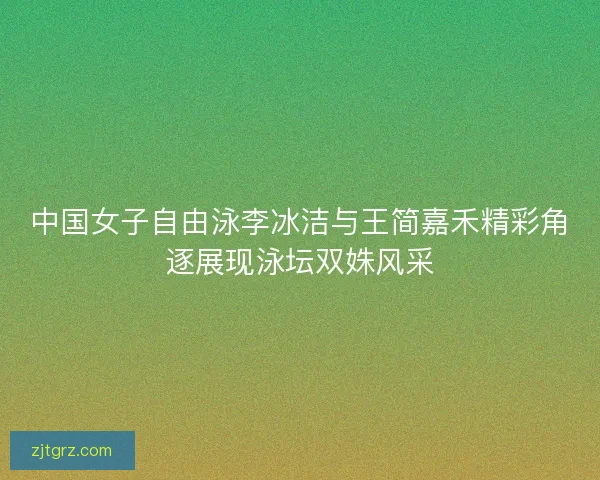 中国女子自由泳李冰洁与王简嘉禾精彩角逐展现泳坛双姝风采